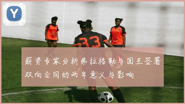 薪资专家分析弗拉格勒与国王签署双向合同的两年意义与影响