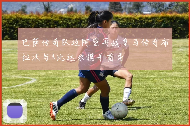 巴萨传奇队迈阿密再战皇马传奇布拉沃与A比达尔携手首秀