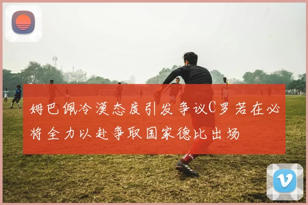姆巴佩冷漠态度引发争议C罗若在必将全力以赴争取国家德比出场