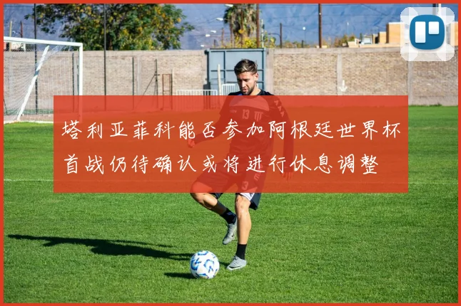塔利亚菲科能否参加阿根廷世界杯首战仍待确认或将进行休息调整