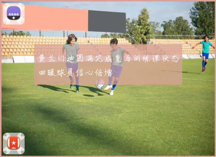 费兰门迪圆满完成皇马训练课状态回暖球员信心倍增