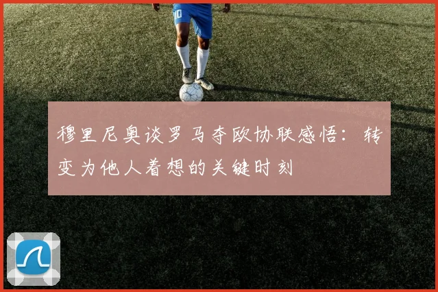 穆里尼奥谈罗马夺欧协联感悟：转变为他人着想的关键时刻