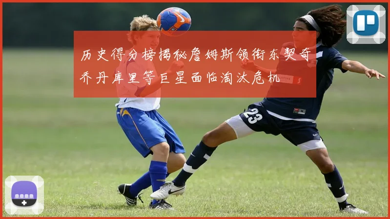 历史得分榜揭秘詹姆斯领衔东契奇乔丹库里等巨星面临淘汰危机
