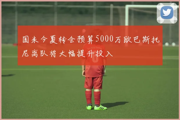 国米今夏转会预算5000万欧巴斯托尼离队将大幅提升投入