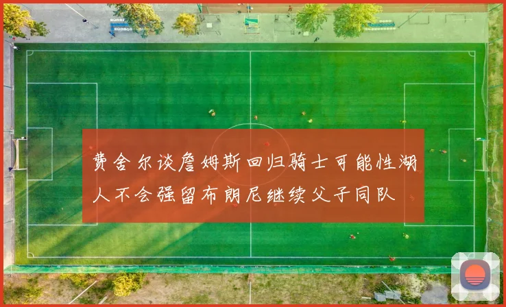 费舍尔谈詹姆斯回归骑士可能性湖人不会强留布朗尼继续父子同队