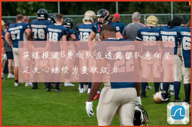 英媒报道B费向队友透露留队意向坚定决心继续为曼联效力
