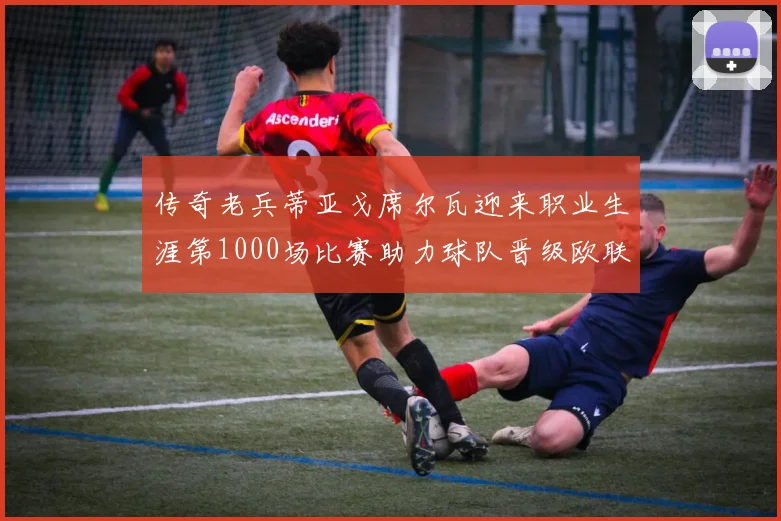 传奇老兵蒂亚戈席尔瓦迎来职业生涯第1000场比赛助力球队晋级欧联八强