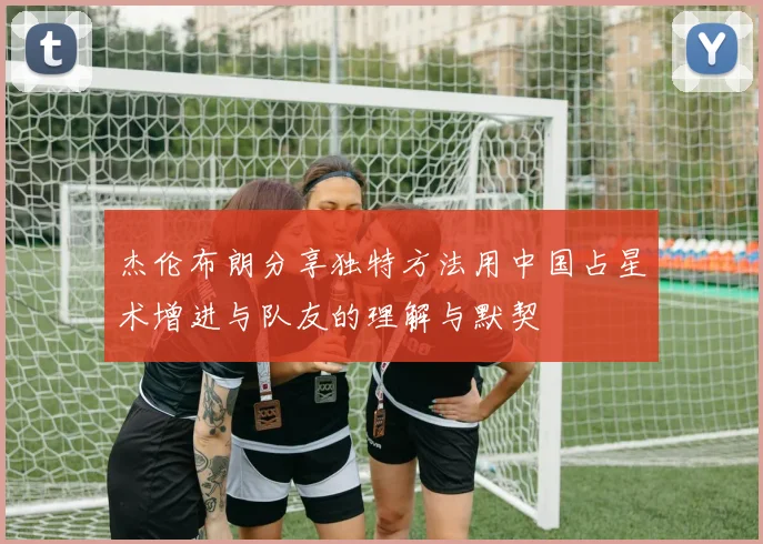 杰伦布朗分享独特方法用中国占星术增进与队友的理解与默契
