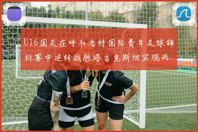 U16国足在呼和浩特国际青年足球锦标赛中逆转战胜塔吉克斯坦实现两连胜