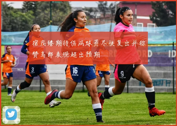 宿茂臻期待伤病球员尽快复出并称赞乌郎表现超出预期