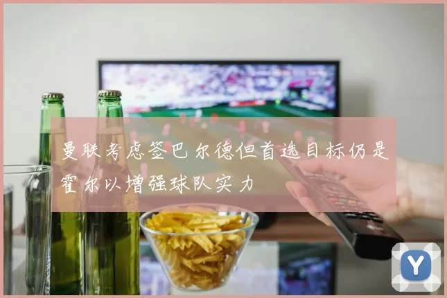 曼联考虑签巴尔德但首选目标仍是霍尔以增强球队实力